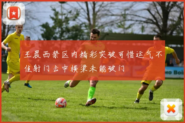 王晨西禁区内精彩突破可惜运气不佳射门击中横梁未能破门