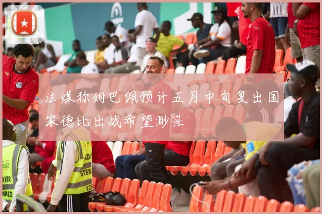 法媒称姆巴佩预计五月中旬复出国家德比出战希望渺茫