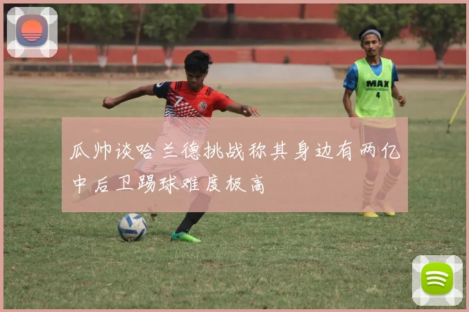 瓜帅谈哈兰德挑战称其身边有两亿中后卫踢球难度极高