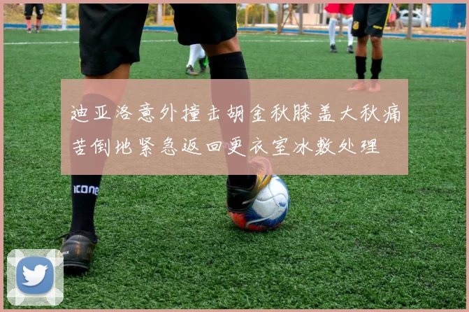 迪亚洛意外撞击胡金秋膝盖大秋痛苦倒地紧急返回更衣室冰敷处理