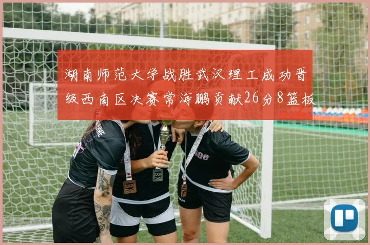 湖南师范大学战胜武汉理工成功晋级西南区决赛常海鹏贡献26分8篮板韩雨琛得21分