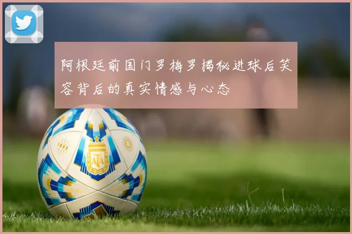 阿根廷前国门罗梅罗揭秘进球后笑容背后的真实情感与心态