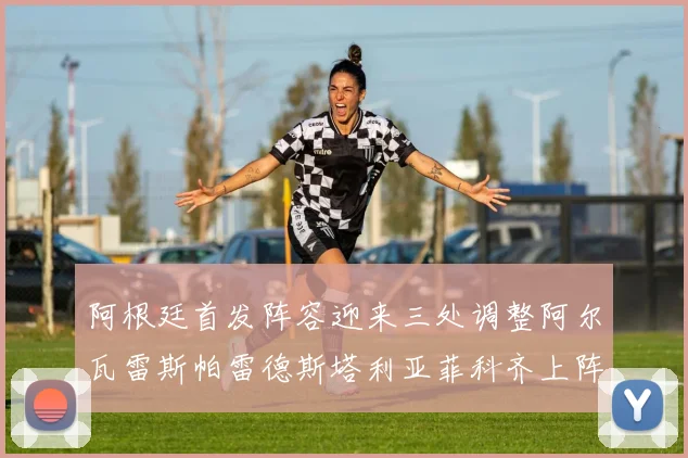 阿根廷首发阵容迎来三处调整阿尔瓦雷斯帕雷德斯塔利亚菲科齐上阵