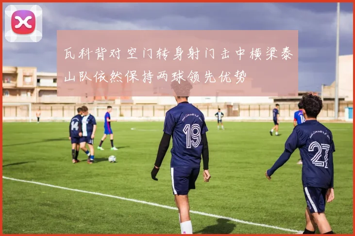 瓦科背对空门转身射门击中横梁泰山队依然保持两球领先优势