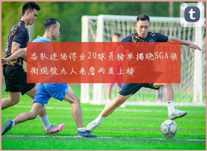 各队连场得分20球员榜单揭晓SGA领衔现役九人老詹两度上榜