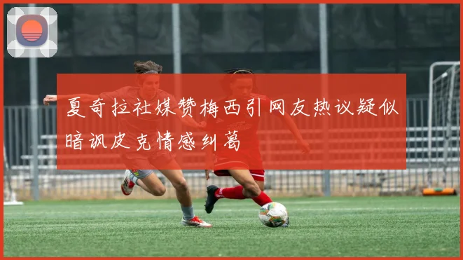 夏奇拉社媒赞梅西引网友热议疑似暗讽皮克情感纠葛