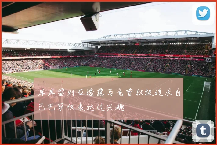 库库雷利亚透露马竞曾积极追求自己巴萨仅表达过兴趣