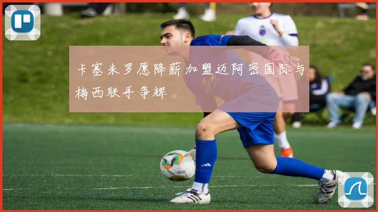 卡塞米罗愿降薪加盟迈阿密国际与梅西联手争辉