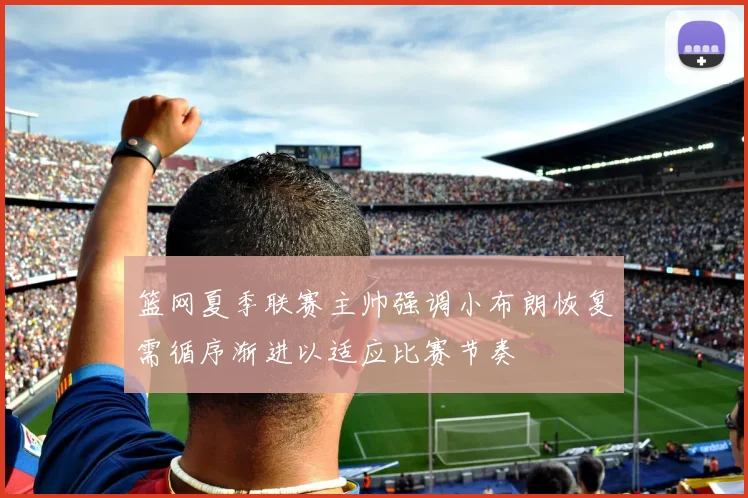 篮网夏季联赛主帅强调小布朗恢复需循序渐进以适应比赛节奏