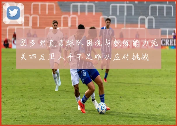 图多尔直言球队困境与教练能力无关四后卫人手不足难以应对挑战