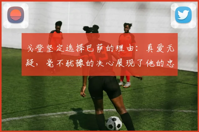 戈登坚定选择巴萨的理由：真爱无疑，毫不犹豫的决心展现了他的忠诚