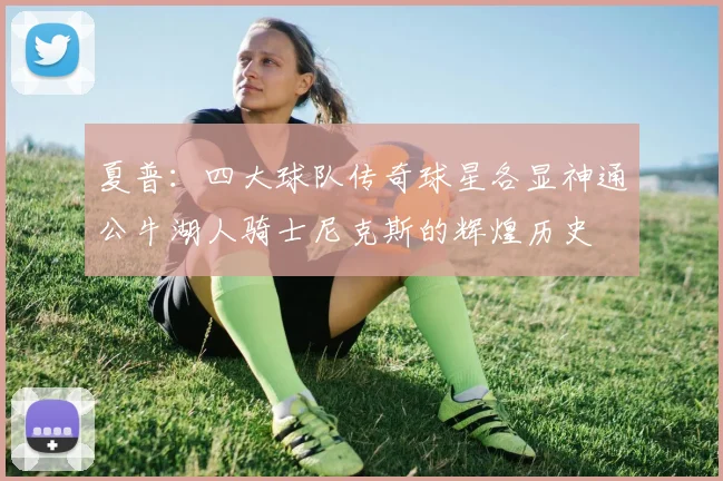 夏普：四大球队传奇球星各显神通公牛湖人骑士尼克斯的辉煌历史