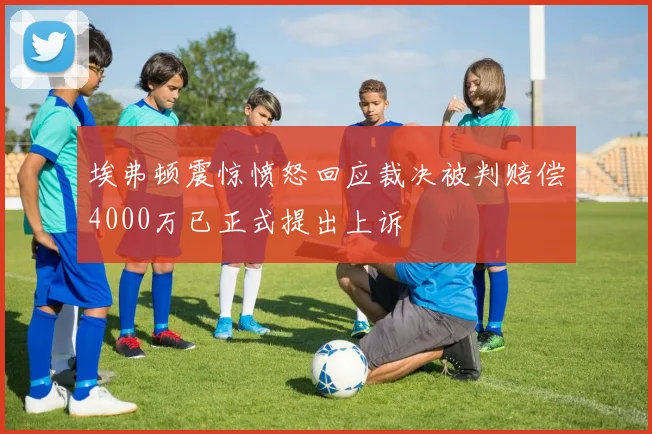 埃弗顿震惊愤怒回应裁决被判赔偿4000万已正式提出上诉