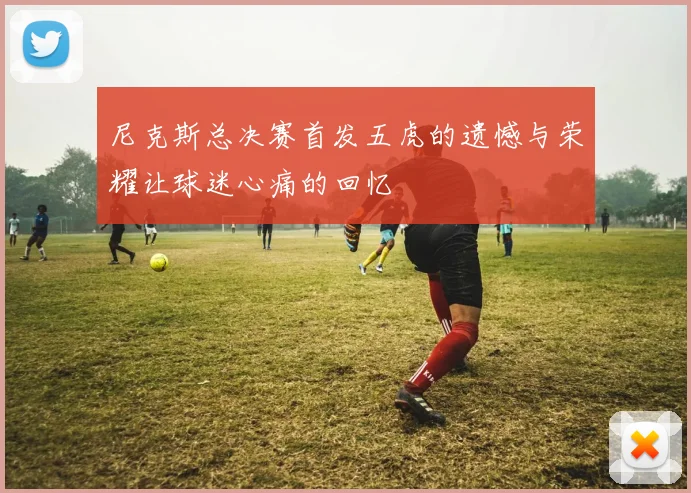 尼克斯总决赛首发五虎的遗憾与荣耀让球迷心痛的回忆