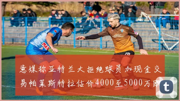 意媒称亚特兰大拒绝球员加现金交易帕莱斯特拉估价4000至5000万欧元