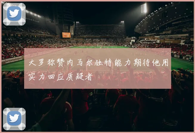 大罗称赞内马尔独特能力期待他用实力回应质疑者