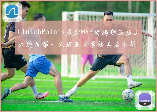 ClutchPoints最新MVP榜揭晓亚历山大稳居第一文班亚马紧随其后东契奇位列第三