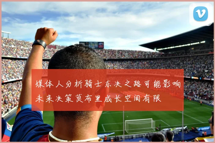 媒体人分析骑士东决之路可能影响未来决策莫布里成长空间有限