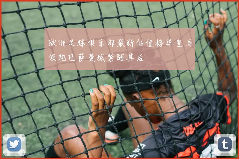 欧洲足球俱乐部最新估值榜单皇马领跑巴萨曼城紧随其后