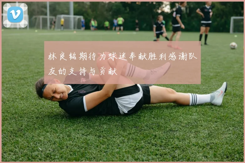 林良铭期待为球迷奉献胜利感谢队友的支持与贡献